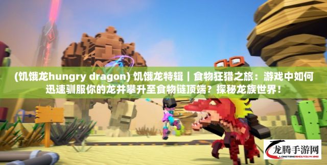 (饥饿龙hungry dragon) 饥饿龙特辑｜食物狂猎之旅：游戏中如何迅速驯服你的龙并攀升至食物链顶端？探秘龙族世界！